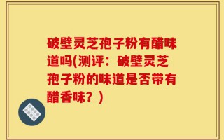 破壁灵芝孢子粉有醋味道吗(测评：破壁灵芝孢子粉的味道是否带有醋香味？)