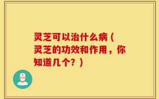 灵芝可以治什么病 (灵芝的功效和作用，你知道几个？)