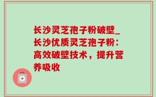 长沙灵芝孢子粉破壁_长沙优质灵芝孢子粉：高效破壁技术，提升营养吸收