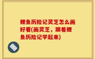 鲤鱼历险记灵芝怎么画好看(画灵芝，跟着鲤鱼历险记学起来)