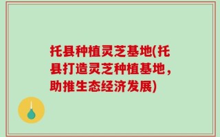 托县种植灵芝基地(托县打造灵芝种植基地，助推生态经济发展)