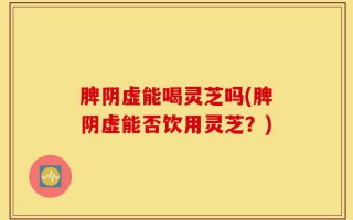 脾阴虚能喝灵芝吗(脾阴虚能否饮用灵芝？)