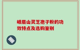 峨眉山灵芝孢子粉的功效特点及选购鉴别