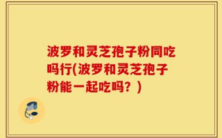 波罗和灵芝孢子粉同吃吗行(波罗和灵芝孢子粉能一起吃吗？)