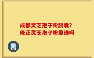 成都灵芝孢子粉胶囊？修正灵芝孢子粉靠谱吗