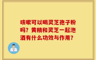 咳嗽可以喝灵芝孢子粉吗？黄精和灵芝一起泡酒有什么功效与作用？