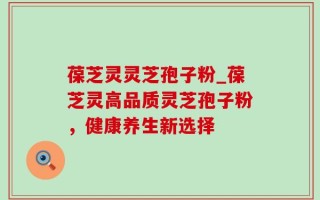 葆芝灵灵芝孢子粉_葆芝灵高品质灵芝孢子粉，健康养生新选择