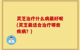 灵芝治疗什么病最好呢(灵芝最适合治疗哪些疾病？)