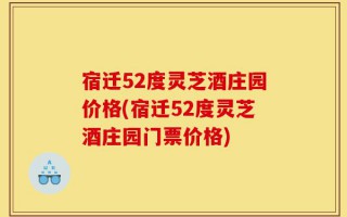 宿迁52度灵芝酒庄园价格(宿迁52度灵芝酒庄园门票价格)