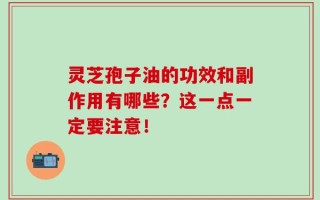 灵芝孢子油的功效和副作用有哪些？这一点一定要注意！