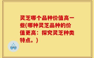 灵芝哪个品种价值高一些(哪种灵芝品种的价值更高：探究灵芝种类特点。)
