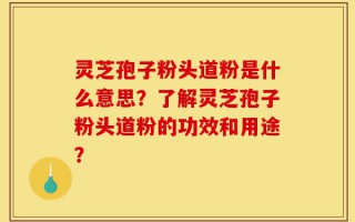 灵芝孢子粉头道粉是什么意思？了解灵芝孢子粉头道粉的功效和用途？