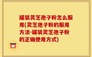 罐装灵芝孢子粉怎么服用(灵芝孢子粉的服用方法-罐装灵芝孢子粉的正确使用方式)