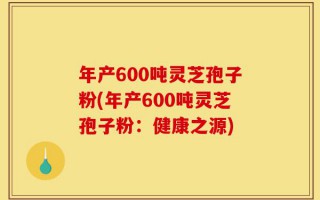 年产600吨灵芝孢子粉(年产600吨灵芝孢子粉：健康之源)