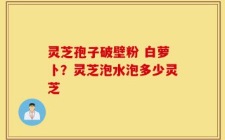 灵芝孢子破壁粉 白萝卜？灵芝泡水泡多少灵芝