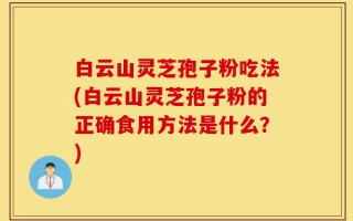 白云山灵芝孢子粉吃法(白云山灵芝孢子粉的正确食用方法是什么？)
