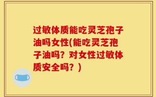 过敏体质能吃灵芝孢子油吗女性(能吃灵芝孢子油吗？对女性过敏体质安全吗？)