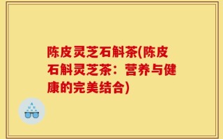 陈皮灵芝石斛茶(陈皮石斛灵芝茶：营养与健康的完美结合)