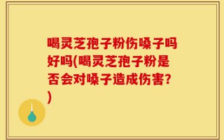 喝灵芝孢子粉伤嗓子吗好吗(喝灵芝孢子粉是否会对嗓子造成伤害？)