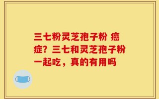三七粉灵芝孢子粉 癌症？三七和灵芝孢子粉一起吃，真的有用吗