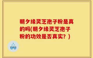 朝夕缘灵芝孢子粉是真的吗(朝夕缘灵芝孢子粉的功效是否真实？)