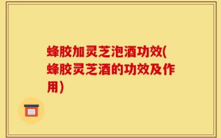 蜂胶加灵芝泡酒功效(蜂胶灵芝酒的功效及作用)