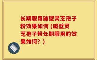 长期服用破壁灵芝孢子粉效果如何 (破壁灵芝孢子粉长期服用的效果如何？)