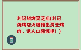 刘记烧烤灵芝店(刘记烧烤店火爆推出灵芝烤肉，诱人口感惊艳！)