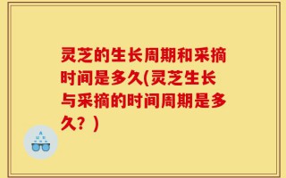 灵芝的生长周期和采摘时间是多久(灵芝生长与采摘的时间周期是多久？)