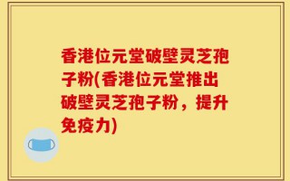 香港位元堂破壁灵芝孢子粉(香港位元堂推出破壁灵芝孢子粉，提升免疫力)