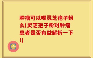 肿瘤可以喝灵芝孢子粉么(灵芝孢子粉对肿瘤患者是否有益解析一下!)