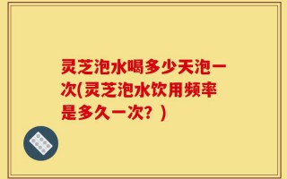 灵芝泡水喝多少天泡一次(灵芝泡水饮用频率是多久一次？)