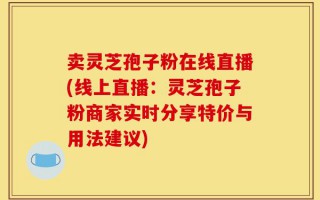 卖灵芝孢子粉在线直播(线上直播：灵芝孢子粉商家实时分享特价与用法建议)