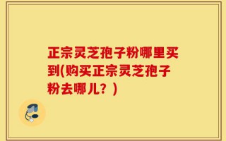 正宗灵芝孢子粉哪里买到(购买正宗灵芝孢子粉去哪儿？)