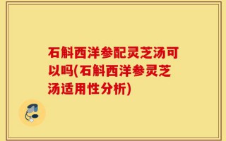 石斛西洋参配灵芝汤可以吗(石斛西洋参灵芝汤适用性分析)
