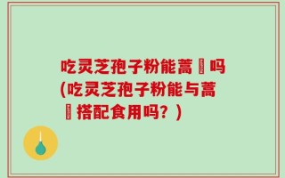 吃灵芝孢子粉能蒿芛吗(吃灵芝孢子粉能与蒿芛搭配食用吗？)