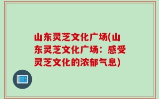 山东灵芝文化广场(山东灵芝文化广场：感受灵芝文化的浓郁气息)