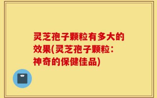 灵芝孢子颗粒有多大的效果(灵芝孢子颗粒：神奇的保健佳品)