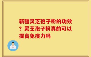 新疆灵芝孢子粉的功效？灵芝孢子粉真的可以提高免疫力吗