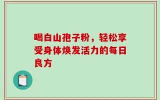 喝白山孢子粉，轻松享受身体焕发活力的每日良方