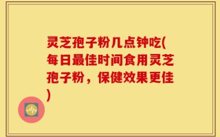 灵芝孢子粉几点钟吃(每日最佳时间食用灵芝孢子粉，保健效果更佳)