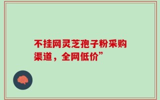 不挂网灵芝孢子粉采购渠道，全网低价”