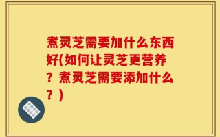 煮灵芝需要加什么东西好(如何让灵芝更营养？煮灵芝需要添加什么？)