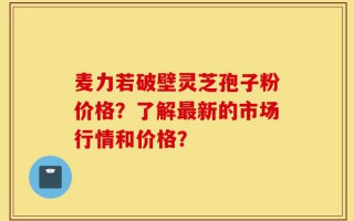 麦力若破壁灵芝孢子粉价格？了解最新的市场行情和价格？