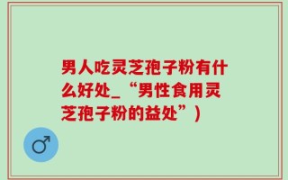 男人吃灵芝孢子粉有什么好处_“男性食用灵芝孢子粉的益处”)