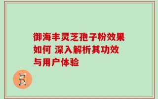 御海丰灵芝孢子粉效果如何 深入解析其功效与用户体验