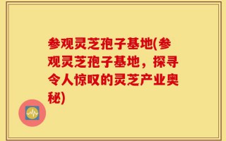 参观灵芝孢子基地(参观灵芝孢子基地，探寻令人惊叹的灵芝产业奥秘)