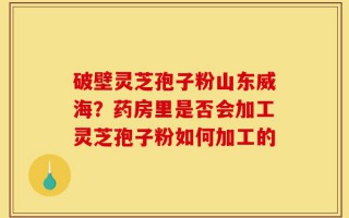 破壁灵芝孢子粉山东威海？药房里是否会加工灵芝孢子粉如何加工的