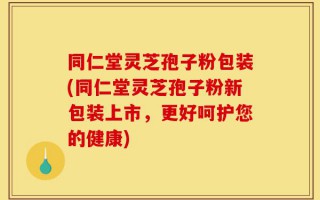 同仁堂灵芝孢子粉包装(同仁堂灵芝孢子粉新包装上市，更好呵护您的健康)
