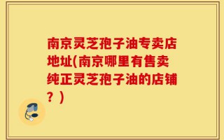 南京灵芝孢子油专卖店地址(南京哪里有售卖纯正灵芝孢子油的店铺？)